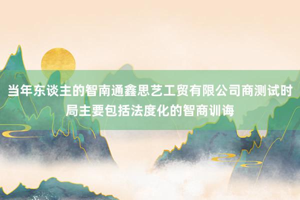 当年东谈主的智南通鑫思艺工贸有限公司商测试时局主要包括法度化的智商训诲